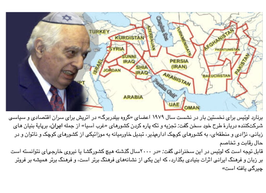 برنارد لوئیس برای نخستین بار در نشست سال ۱۹۷۹ اعضای «گروه بیلدربرگ» در اتریش برای سران اقتصادی و سیاسی شرکت‌کننده دربارۀ طرح خود سخن گفت: تجزیه و تکه پاره کردن کشورهای «غرب آسیا» از جمله ‌ایران، برپایۀ بنیان های زبانی، نژادی و منطقه‌ای، به کشورهای کوچک اداره‌پذیر، تبدیل خاورمیانه به موزائیکی از کشورهای کوچک و ناتوان و در حال رقابت و تخاصم قابل توجه است که لوئیس در این سخنرانی گفت: «در ۲۰۰۰سال گذشته هیچ کشورگشا یا نیروی خارجی‌ای نتوانسته است بر زبان و فرهنگ ایرانی اثرات بنیادی بگذارد، که این یکی از نشانه‌های فرهنگ برتر است، و فرهنگ برتر همیشه بر فروتر چیرگی یافته است»